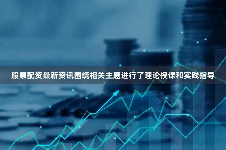 股票配资最新资讯围绕相关主题进行了理论授课和实践指导