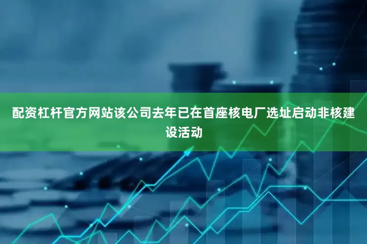 配资杠杆官方网站该公司去年已在首座核电厂选址启动非核建设活动
