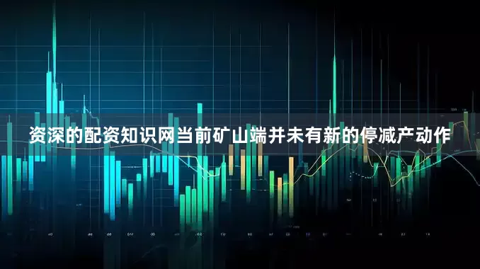 资深的配资知识网当前矿山端并未有新的停减产动作