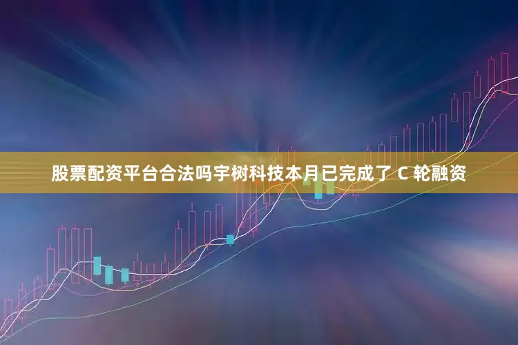 股票配资平台合法吗宇树科技本月已完成了 C 轮融资