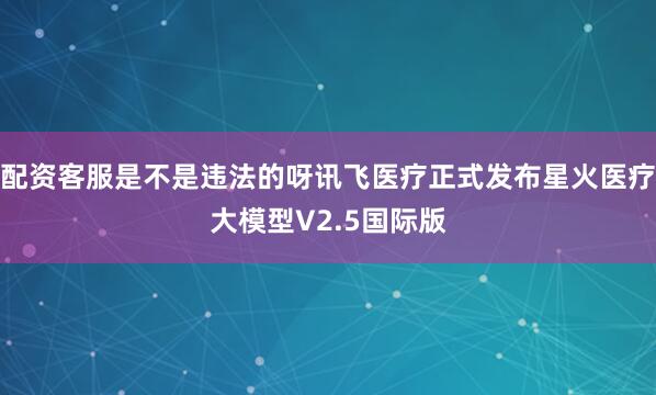配资客服是不是违法的呀讯飞医疗正式发布星火医疗大模型V2.5国际版