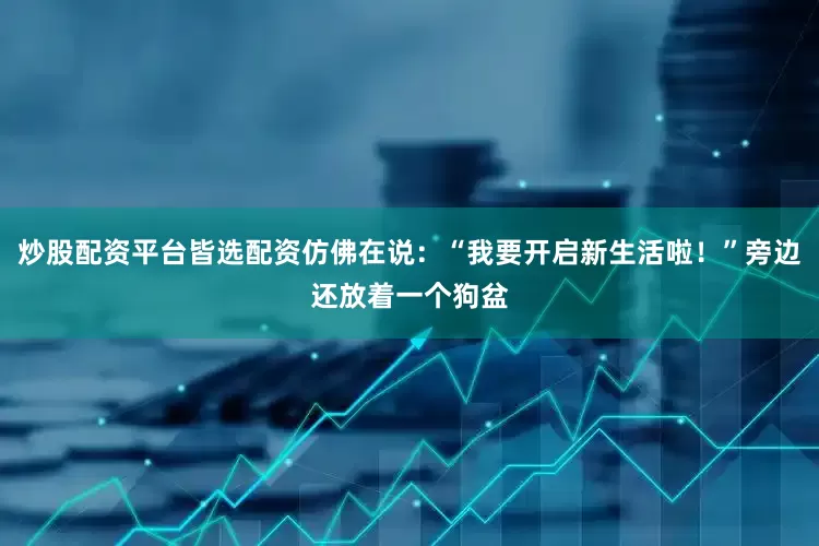 炒股配资平台皆选配资仿佛在说：“我要开启新生活啦！”旁边还放着一个狗盆