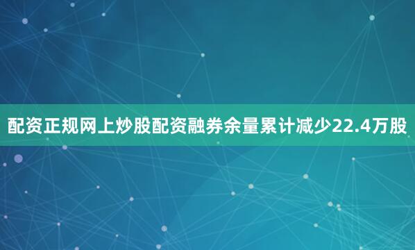 配资正规网上炒股配资融券余量累计减少22.4万股