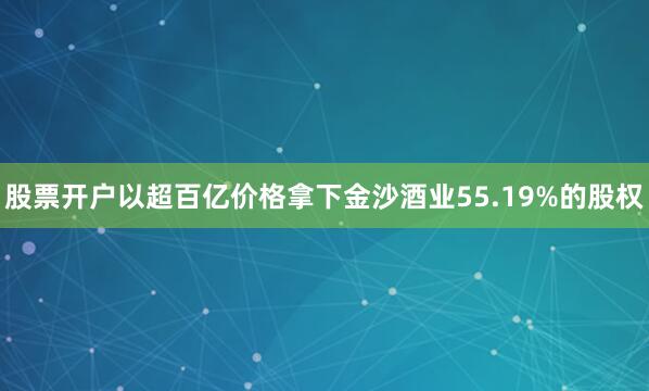 股票开户以超百亿价格拿下金沙酒业55.19%的股权