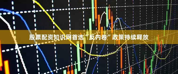 股票配资知识网首选“反内卷”政策持续释放