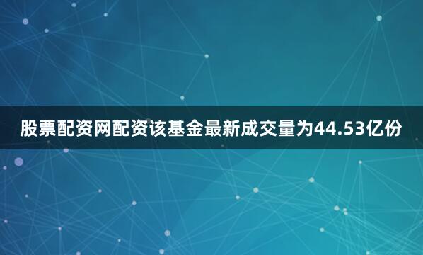 股票配资网配资该基金最新成交量为44.53亿份