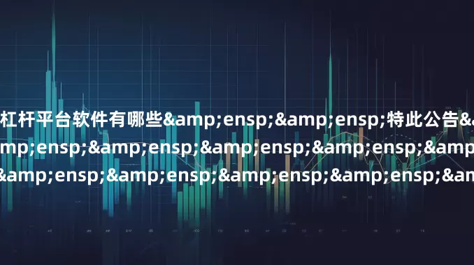 股票杠杆平台软件有哪些&ensp;&ensp;特此公告&ensp;&ensp;&ensp;&ensp;&ensp;&ensp;&ensp;&ensp;&ensp;&ensp;&ensp;&ensp;&ensp;&ensp;&ensp;&ensp;&