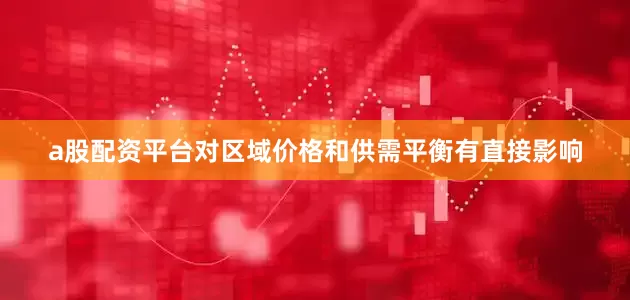 a股配资平台对区域价格和供需平衡有直接影响