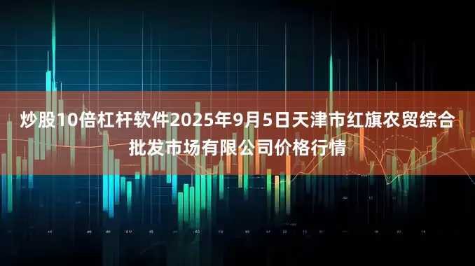 炒股10倍杠杆软件2025年9月5日天津市红旗农贸综合批发市场有限公司价格行情